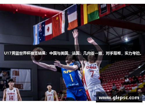 U17男篮世界杯抽签结果：中国与美国、法国、几内亚一组，对手艰难，实力考验。