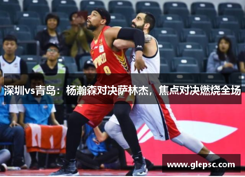 深圳vs青岛：杨瀚森对决萨林杰，焦点对决燃烧全场