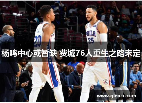 杨鸣中心或暂缺 费城76人重生之路未定